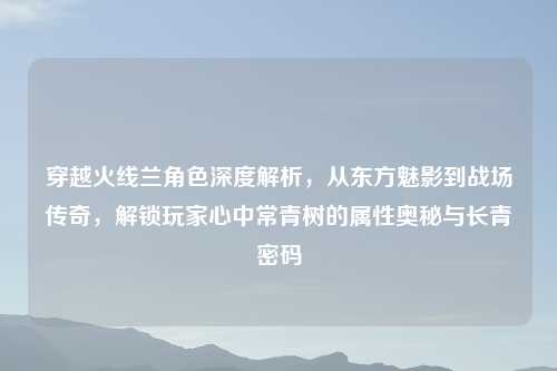 穿越火线兰角色深度解析，从东方魅影到战场传奇，解锁玩家心中常青树的属性奥秘与长青密码