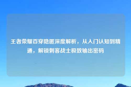 王者荣耀百穿隐匿深度解析，从入门认知到精通，解锁刺客战士极致输出密码