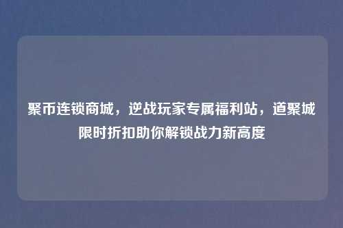 聚币连锁商城，逆战玩家专属福利站，道聚城限时折扣助你解锁战力新高度