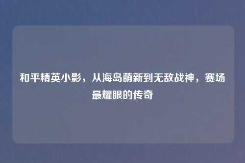 和平精英小影，从海岛萌新到无敌战神，赛场最耀眼的传奇