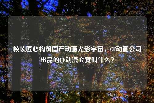 帧帧匠心构筑国产动画光影宇宙，CF动画公司出品的CF动漫究竟叫什么？