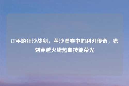 CF手游狂沙战剑，黄沙漫卷中的利刃传奇，镌刻穿越火线热血技能荣光