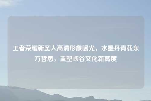 王者荣耀新圣人高清形象曝光，水墨丹青载东方哲思，重塑峡谷文化新高度