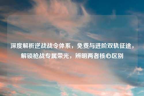 深度解析逆战战令体系，免费与进阶双轨征途，解锁枪战专属荣光，辨明两者核心区别