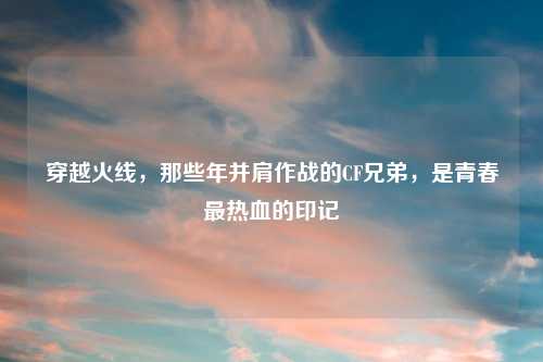 穿越火线，那些年并肩作战的CF兄弟，是青春最热血的印记