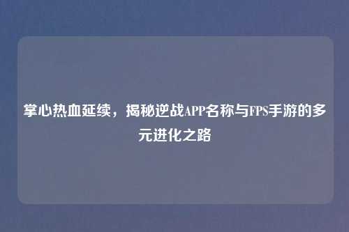 掌心热血延续，揭秘逆战APP名称与FPS手游的多元进化之路