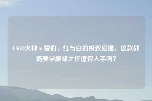 CSGO火神×雪豹，红与白的极致碰撞，这款战场美学巅峰之作值得入手吗？