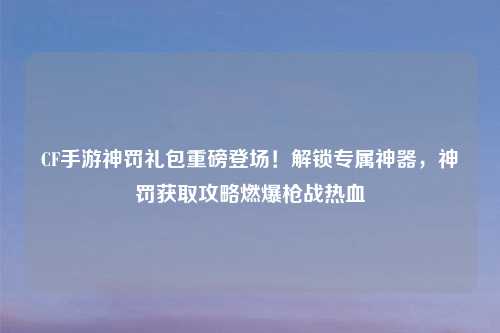 CF手游神罚礼包重磅登场！解锁专属神器，神罚获取攻略燃爆枪战热血