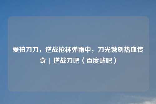爱拍刀刀，逆战枪林弹雨中，刀光镌刻热血传奇 | 逆战刀吧（百度贴吧）