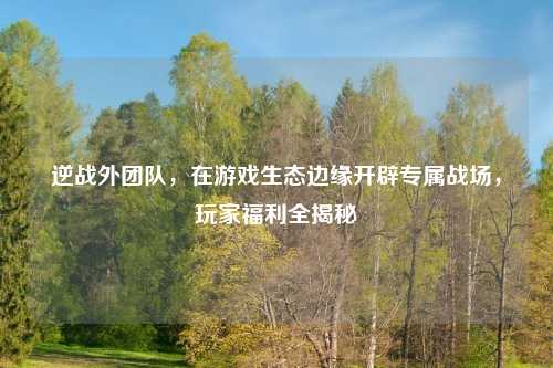 逆战外团队，在游戏生态边缘开辟专属战场，玩家福利全揭秘