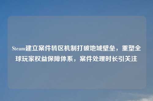 Steam建立案件转区机制打破地域壁垒，重塑全球玩家权益保障体系，案件处理时长引关注