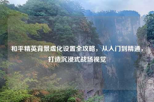 和平精英背景虚化设置全攻略，从入门到精通，打造沉浸式战场视觉