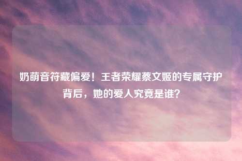 奶萌音符藏偏爱！王者荣耀蔡文姬的专属守护背后，她的爱人究竟是谁？