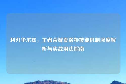 利刃华尔兹，王者荣耀夏洛特技能机制深度解析与实战用法指南