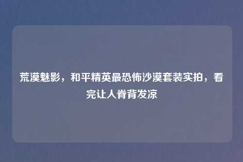 荒漠魅影，和平精英最恐怖沙漠套装实拍，看完让人脊背发凉