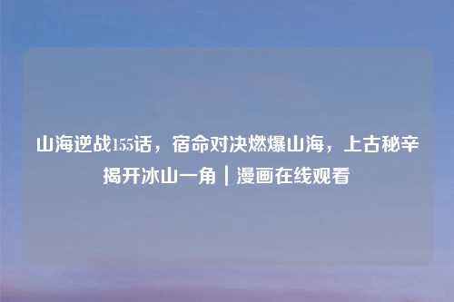 山海逆战155话,宿命对决燃爆山海,上古秘辛揭开冰山一角|漫画在线观看