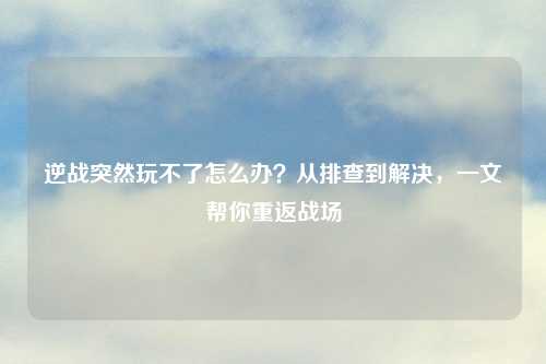 逆战突然玩不了怎么办？从排查到解决，一文帮你重返战场