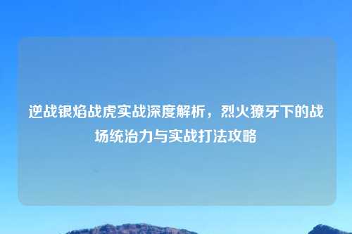 逆战银焰战虎实战深度解析，烈火獠牙下的战场统治力与实战打法攻略