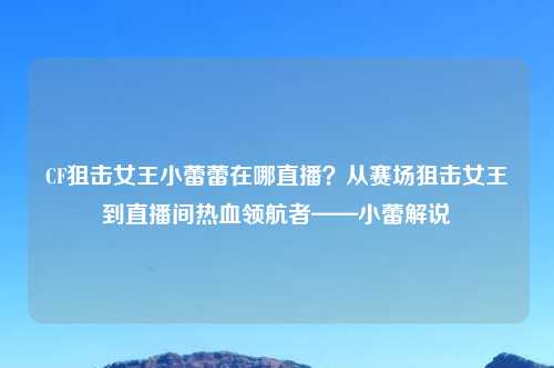 CF狙击女王小蕾蕾在哪直播？从赛场狙击女王到直播间热血领航者——小蕾解说