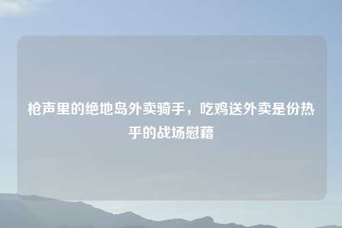 枪声里的绝地岛外卖骑手,吃鸡送外卖是份热乎的战场慰藉