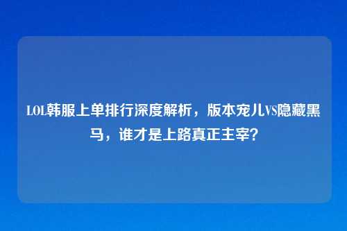LOL韩服上单排行深度解析,版本宠儿VS隐藏黑马,谁才是上路真正主宰?