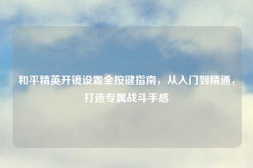 和平精英开镜设置全按键指南，从入门到精通，打造专属战斗手感