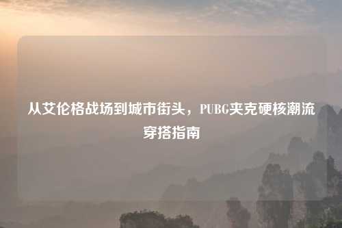 从艾伦格战场到城市街头，PUBG夹克硬核潮流穿搭指南