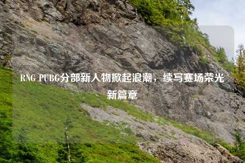 RNG PUBG分部新人物掀起浪潮,续写赛场荣光新篇章