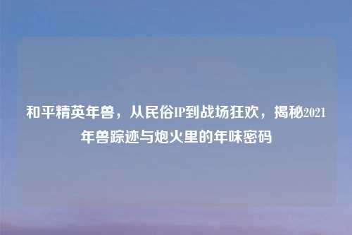和平精英年兽，从民俗IP到战场狂欢，揭秘2021年兽踪迹与炮火里的年味密码