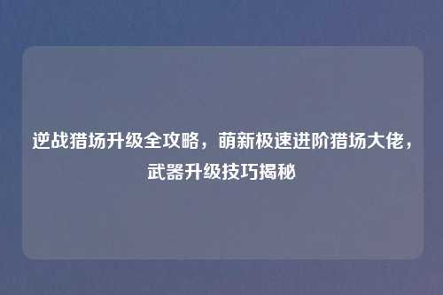 逆战猎场升级全攻略，萌新极速进阶猎场大佬，武器升级技巧揭秘