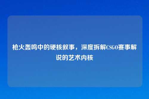枪火轰鸣中的硬核叙事,深度拆解CSGO赛事解说的艺术内核