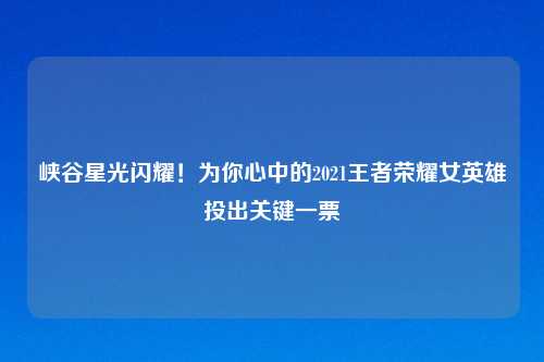 峡谷星光闪耀！为你心中的2021王者荣耀女英雄投出关键一票