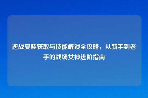 逆战夏娃获取与技能解锁全攻略，从新手到老手的战场女神进阶指南