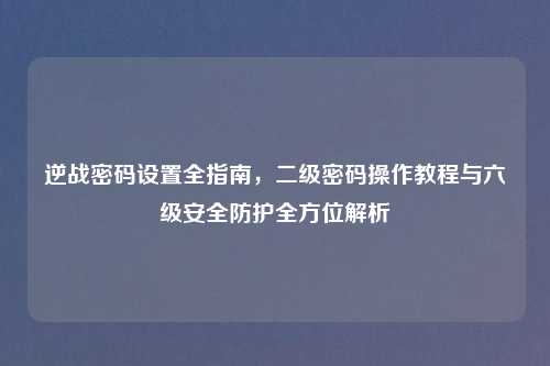 逆战密码设置全指南，二级密码操作教程与六级安全防护全方位解析