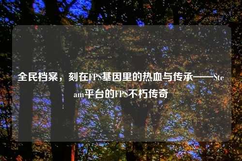 全民档案，刻在FPS基因里的热血与传承——Steam平台的FPS不朽传奇