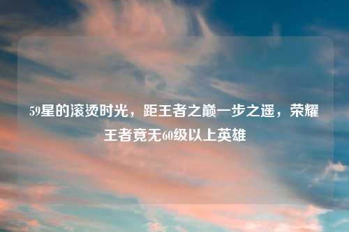 59星的滚烫时光，距王者之巅一步之遥，荣耀王者竟无60级以上英雄