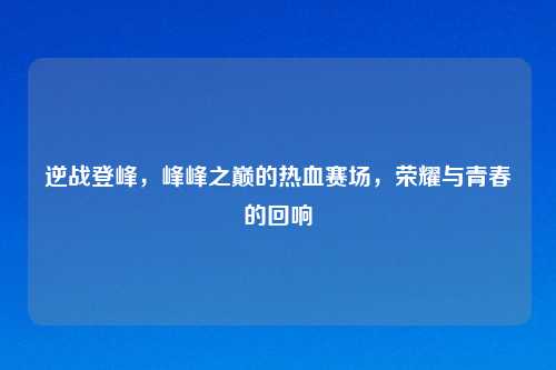 逆战登峰，峰峰之巅的热血赛场，荣耀与青春的回响