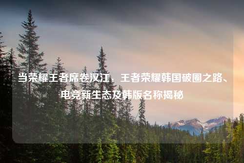当荣耀王者席卷汉江，王者荣耀韩国破圈之路、电竞新生态及韩版名称揭秘