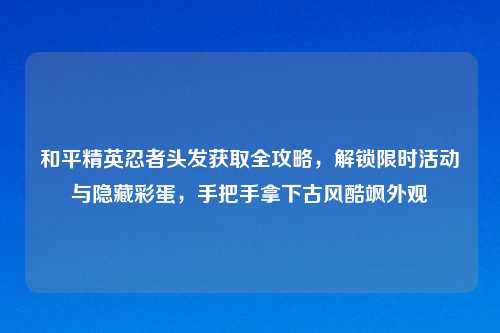 和平精英忍者头发获取全攻略，解锁限时活动与隐藏彩蛋，手把手拿下古风酷飒外观