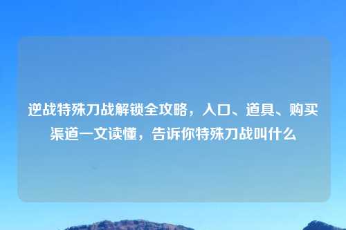 逆战特殊刀战解锁全攻略，入口、道具、购买渠道一文读懂，告诉你特殊刀战叫什么