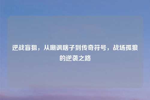 逆战盲狙，从嘲讽瞎子到传奇符号，战场孤狼的逆袭之路
