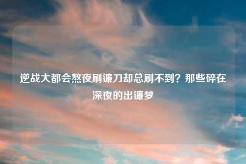 逆战大都会熬夜刷镰刀却总刷不到？那些碎在深夜的出镰梦
