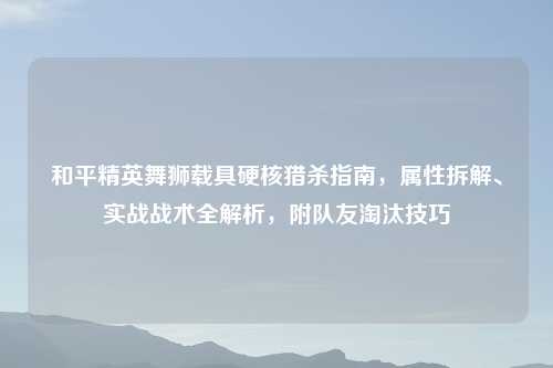 和平精英舞狮载具硬核猎杀指南，属性拆解、实战战术全解析，附队友淘汰技巧