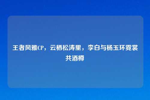 王者风雅CP，云栖松涛里，李白与杨玉环霓裳共酒樽