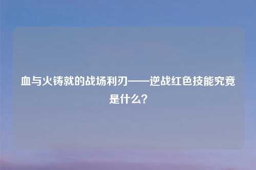 血与火铸就的战场利刃——逆战红色技能究竟是什么？