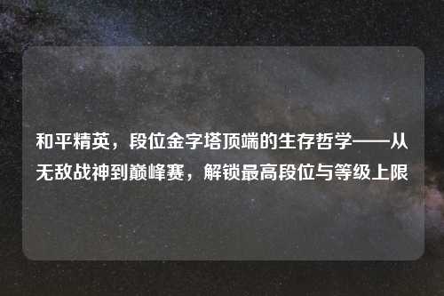 和平精英，段位金字塔顶端的生存哲学——从无敌战神到巅峰赛，解锁更高段位与等级上限