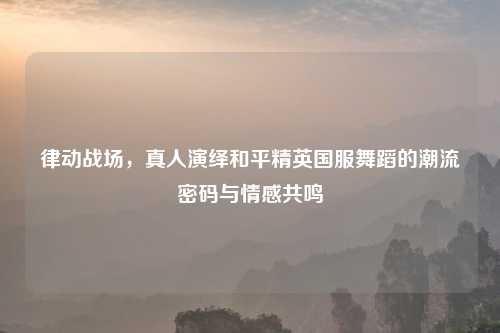 律动战场，真人演绎和平精英国服舞蹈的潮流密码与情感共鸣