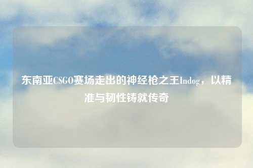 东南亚CSGO赛场走出的神经枪之王Indog，以精准与韧性铸就传奇