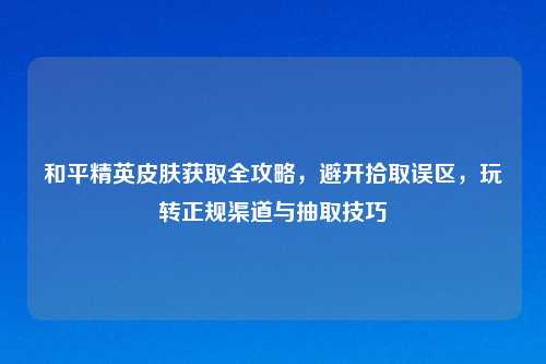 和平精英皮肤获取全攻略，避开拾取误区，玩转正规渠道与抽取技巧