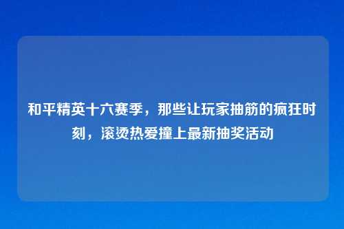 和平精英十六赛季，那些让玩家抽筋的疯狂时刻，滚烫热爱撞上最新抽奖活动